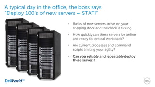 A typical day in the office, the boss says
“Deploy 100’s of new servers – STAT!”
• Racks of new servers arrive on your
shipping dock and the clock is ticking…
• How quickly can these servers be online
and ready for critical workloads?
• Are current processes and command
scripts limiting your agility?
• Can you reliably and repeatably deploy
these servers?
 