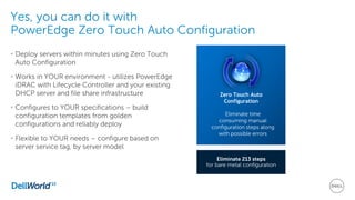 Yes, you can do it with
PowerEdge Zero Touch Auto Configuration
• Deploy servers within minutes using Zero Touch
Auto Configuration
• Works in YOUR environment - utilizes PowerEdge
iDRAC with Lifecycle Controller and your existing
DHCP server and file share infrastructure
• Configures to YOUR specifications – build
configuration templates from golden
configurations and reliably deploy
• Flexible to YOUR needs – configure based on
server service tag, by server model
Eliminate 213 steps
for bare metal configuration
Zero Touch Auto
Configuration
Eliminate time
consuming manual
configuration steps along
with possible errors
 