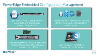 PowerEdge Embedded Configuration Management
Easy Restore – simplifies
motherboard replacement
Server Profile – backup and restore
identity, firmware, configuration,
and licenses
Zero Touch Auto Configuration –
automate and standardize
server configuration
SCP
Part Replacement – update firmware
and configure new NICs, storage
controllers, and PSUs
 
