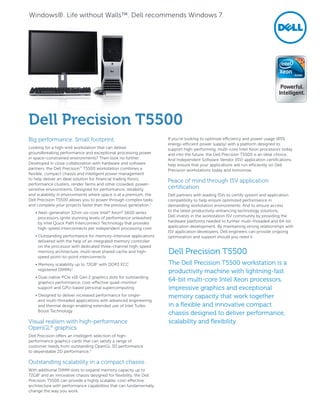 Big performance. Small footprint.
Looking for a high-end workstation that can deliver
groundbreaking performance and exceptional processing power
in space-constrained environments? Then look no further.
Developed in close collaboration with hardware and software
partners, the Dell Precision™
T5500 workstation combines a
flexible, compact chassis and intelligent power management
to help deliver an ideal solution for financial trading floors,
performance clusters, render farms and other crowded, power-
sensitive environments. Designed for performance, reliability
and scalability in environments where space is at a premium, the
Dell Precision T5500 allows you to power through complex tasks
and complete your projects faster than the previous generation.1
• Next-generation 32nm six-core Intel®
Xeon®
5600 series
processors ignite stunning levels of performance unleashed
by Intel Quick Path Interconnect Technology that provides
high-speed interconnects per independent processing core
• Outstanding performance for memory-intensive applications
delivered with the help of an integrated memory controller
on the processor with dedicated three-channel high-speed
memory architecture, multi-level shared cache and high-
speed point-to-point interconnects
• Memory scalability up to 72GB2
with DDR3 ECC
registered DIMMs3
• Dual-native PCIe x16 Gen 2 graphics slots for outstanding
graphics performance, cost-effective quad-monitor
support and GPU-based personal supercomputing
• Designed to deliver increased performance for single-
and multi-threaded applications with advanced engineering
and thermal design enabling extended use of Intel Turbo
Boost Technology
Visual realism with high-performance
OpenGL®
graphics
Dell Precision offers an intelligent selection of high-
performance graphics cards that can satisfy a range of
customer needs from outstanding OpenGL 3D performance
to dependable 2D performance.3
Outstanding scalability in a compact chassis
With additional DIMM slots to expand memory capacity up to
72GB2
and an innovative chassis designed for flexibility, the Dell
Precision T5500 can provide a highly scalable, cost-effective
architecture with performance capabilities that can fundamentally
change the way you work.
If you’re looking to optimize efficiency and power usage (85%
energy-efficient power supply) with a platform designed to
support high-performing, multi-core Intel Xeon processors today
and into the future, the Dell Precision T5500 is an ideal choice.
And Independent Software Vendor (ISV) application certifications
help ensure that your applications will run efficiently on Dell
Precision workstations today and tomorrow.
Peace of mind through ISV application
certification
Dell partners with leading ISVs to certify system and application
compatibility to help ensure optimized performance in
demanding workstation environments. And to ensure access
to the latest productivity-enhancing technology solutions,
Dell invests in the workstation ISV community by providing the
hardware platforms needed to further multi-threaded and 64-bit
application development. By maintaining strong relationships with
ISV application developers, Dell engineers can provide ongoing
optimization and support should you need it.
Dell Precision T5500
Dell Precision T5500
The Dell Precision T5500 workstation is a
productivity machine with lightning-fast
64-bit multi-core Intel Xeon processors,
impressive graphics and exceptional
memory capacity that work together
in a flexible and innovative compact
chassis designed to deliver performance,
scalability and flexibility
Windows®. Life without Walls™. Dell recommends Windows 7.
 