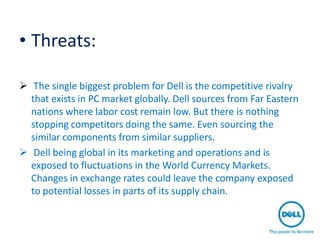 • Threats:

 The single biggest problem for Dell is the competitive rivalry
  that exists in PC market globally. Dell sources from Far Eastern
  nations where labor cost remain low. But there is nothing
  stopping competitors doing the same. Even sourcing the
  similar components from similar suppliers.
 Dell being global in its marketing and operations and is
  exposed to fluctuations in the World Currency Markets.
  Changes in exchange rates could leave the company exposed
  to potential losses in parts of its supply chain.
 
