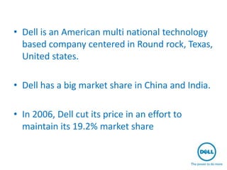 • Dell is an American multi national technology
  based company centered in Round rock, Texas,
  United states.

• Dell has a big market share in China and India.

• In 2006, Dell cut its price in an effort to
  maintain its 19.2% market share
 