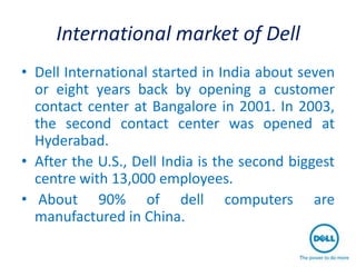 International market of Dell
• Dell International started in India about seven
  or eight years back by opening a customer
  contact center at Bangalore in 2001. In 2003,
  the second contact center was opened at
  Hyderabad.
• After the U.S., Dell India is the second biggest
  centre with 13,000 employees.
• About 90% of dell computers are
  manufactured in China.
 