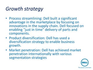 Growth strategy
• Process streamlining: Dell built a significant
  advantage in the marketplace by focusing on
  innovations in the supply chain. Dell focused on
  enabling "just in time" delivery of parts and
  components.
• Product diversification: Dell has used a
  diversification strategy to enable business
  growth.
• Market penetration: Dell has achieved market
  penetration internationally with various
  segmentation strategies
 