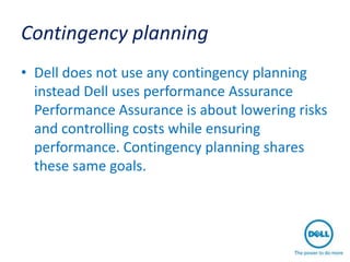 Contingency planning
• Dell does not use any contingency planning
  instead Dell uses performance Assurance
  Performance Assurance is about lowering risks
  and controlling costs while ensuring
  performance. Contingency planning shares
  these same goals.
 