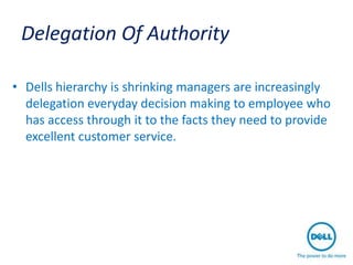 Delegation Of Authority

• Dells hierarchy is shrinking managers are increasingly
  delegation everyday decision making to employee who
  has access through it to the facts they need to provide
  excellent customer service.
 