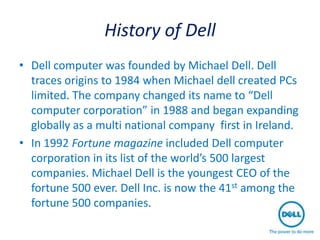 History of Dell
• Dell computer was founded by Michael Dell. Dell
  traces origins to 1984 when Michael dell created PCs
  limited. The company changed its name to “Dell
  computer corporation” in 1988 and began expanding
  globally as a multi national company first in Ireland.
• In 1992 Fortune magazine included Dell computer
  corporation in its list of the world’s 500 largest
  companies. Michael Dell is the youngest CEO of the
  fortune 500 ever. Dell Inc. is now the 41st among the
  fortune 500 companies.
 
