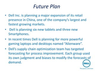 Future Plan
• Dell Inc. is planning a major expansion of its retail
  presence in China, one of the company’s largest and
  fastest growing markets.
• Dell is planning six new tablets and three new
  Smartphones.
• In recent times Dell is planning for more powerful
  gaming laptops and desktops named “Alienware”.
• Dell’s supply chain optimization team has targeted
  forecasting for process improvement. Each group used
  its own judgment and biases to modify the forecasts of
  demand.
 