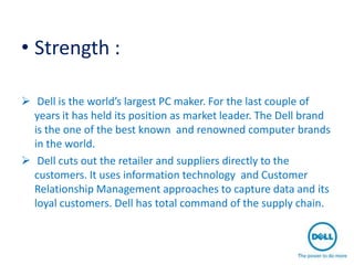 • Strength :

 Dell is the world’s largest PC maker. For the last couple of
  years it has held its position as market leader. The Dell brand
  is the one of the best known and renowned computer brands
  in the world.
 Dell cuts out the retailer and suppliers directly to the
  customers. It uses information technology and Customer
  Relationship Management approaches to capture data and its
  loyal customers. Dell has total command of the supply chain.
 
