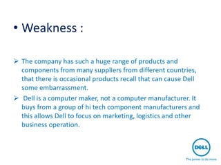 • Weakness :

 The company has such a huge range of products and
  components from many suppliers from different countries,
  that there is occasional products recall that can cause Dell
  some embarrassment.
 Dell is a computer maker, not a computer manufacturer. It
  buys from a group of hi tech component manufacturers and
  this allows Dell to focus on marketing, logistics and other
  business operation.
 