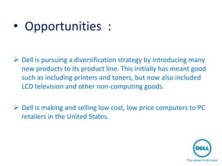 • Opportunities :

 Dell is pursuing a diversification strategy by introducing many
  new products to its product line. This initially has meant good
  such as including printers and toners, but now also included
  LCD television and other non-computing goods.

 Dell is making and selling low cost, low price computers to PC
  retailers in the United States.
 