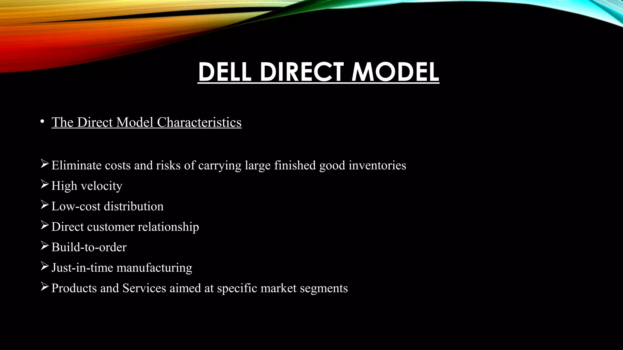 DELL DIRECT MODEL
• The Direct Model Characteristics
Eliminate costs and risks of carrying large finished good inventories
High velocity
Low-cost distribution
Direct customer relationship
Build-to-order
Just-in-time manufacturing
Products and Services aimed at specific market segments
 