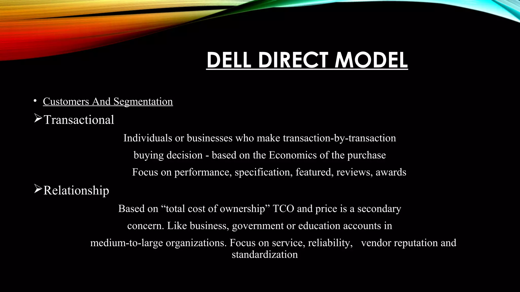 DELL DIRECT MODEL
• Customers And Segmentation
Transactional
Individuals or businesses who make transaction-by-transaction
buying decision - based on the Economics of the purchase
Focus on performance, specification, featured, reviews, awards
Relationship
Based on “total cost of ownership” TCO and price is a secondary
concern. Like business, government or education accounts in
medium-to-large organizations. Focus on service, reliability, vendor reputation and
standardization
 