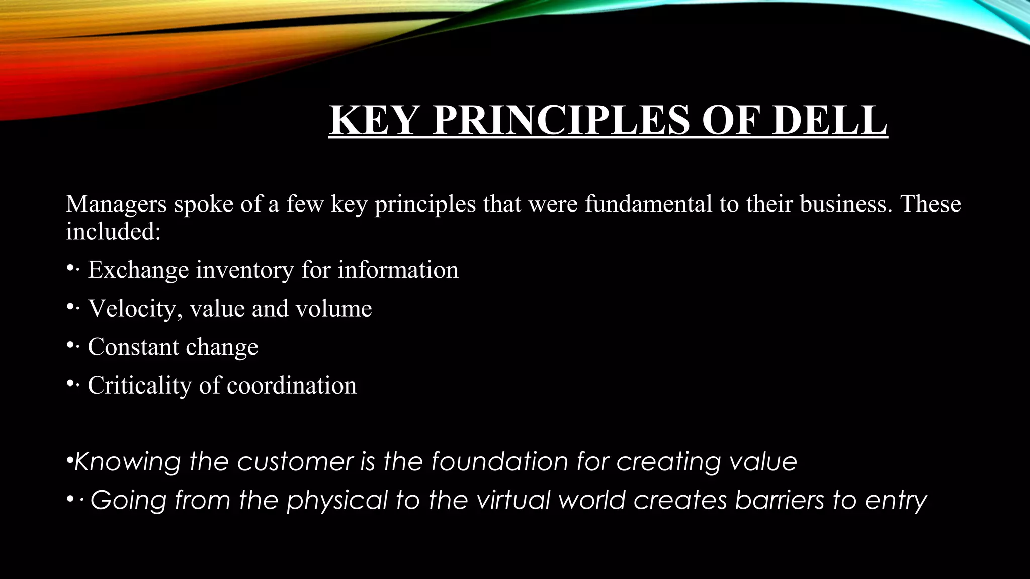 KEY PRINCIPLES OF DELL
Managers spoke of a few key principles that were fundamental to their business. These
included:
•· Exchange inventory for information
•· Velocity, value and volume
•· Constant change
•· Criticality of coordination
•Knowing the customer is the foundation for creating value
•· Going from the physical to the virtual world creates barriers to entry
 