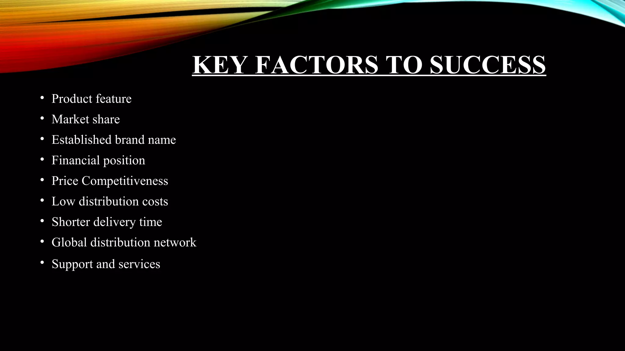 KEY FACTORS TO SUCCESS
• Product feature
• Market share
• Established brand name
• Financial position
• Price Competitiveness
• Low distribution costs
• Shorter delivery time
• Global distribution network
• Support and services
 