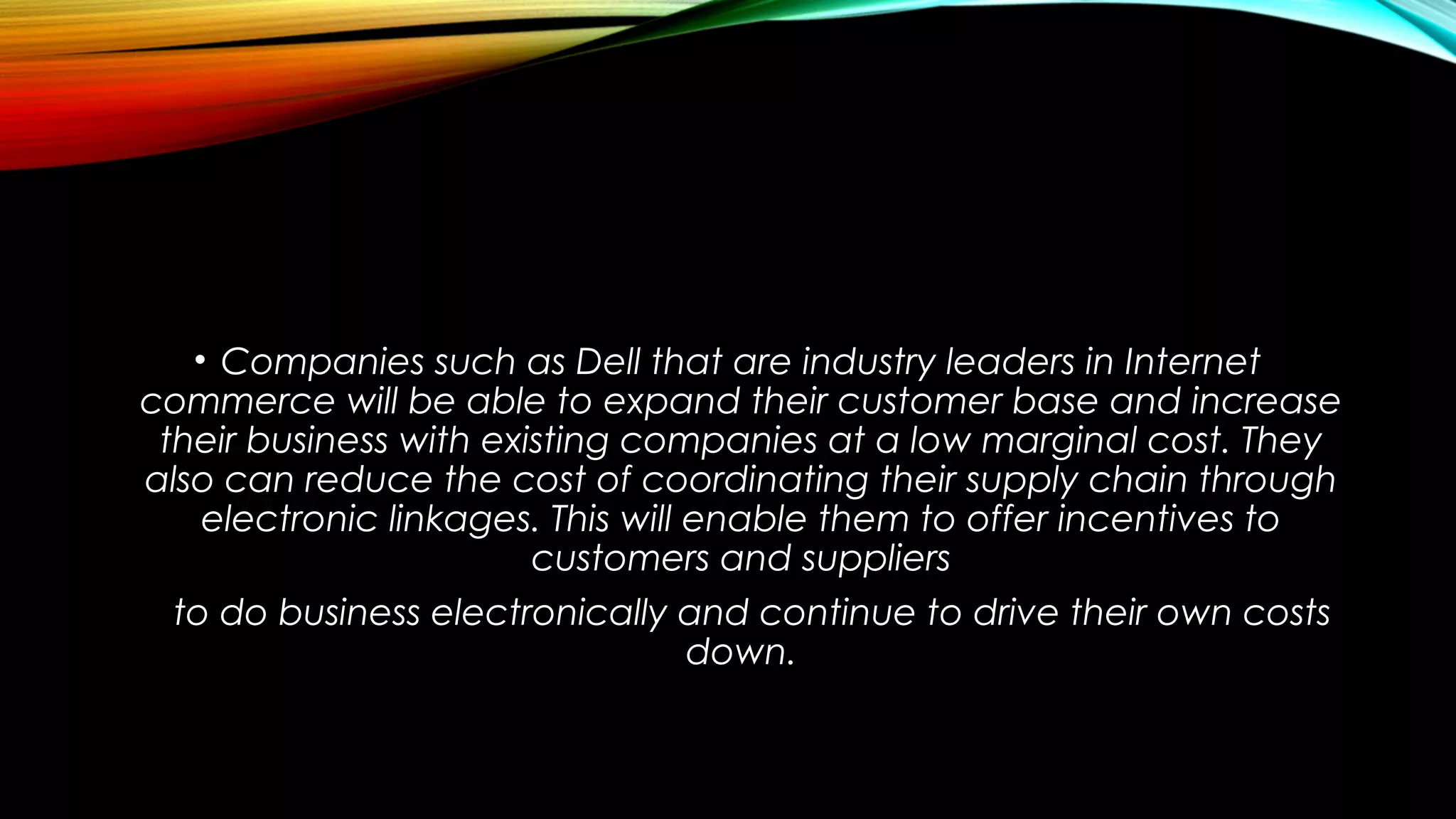 • Companies such as Dell that are industry leaders in Internet
commerce will be able to expand their customer base and increase
their business with existing companies at a low marginal cost. They
also can reduce the cost of coordinating their supply chain through
electronic linkages. This will enable them to offer incentives to
customers and suppliers
to do business electronically and continue to drive their own costs
down.
 