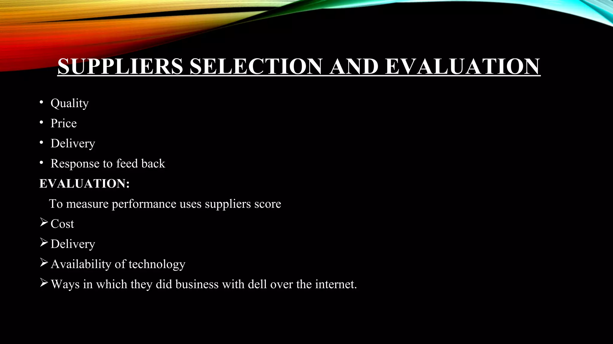 SUPPLIERS SELECTION AND EVALUATION
• Quality
• Price
• Delivery
• Response to feed back
EVALUATION:
To measure performance uses suppliers score
Cost
Delivery
Availability of technology
Ways in which they did business with dell over the internet.
 