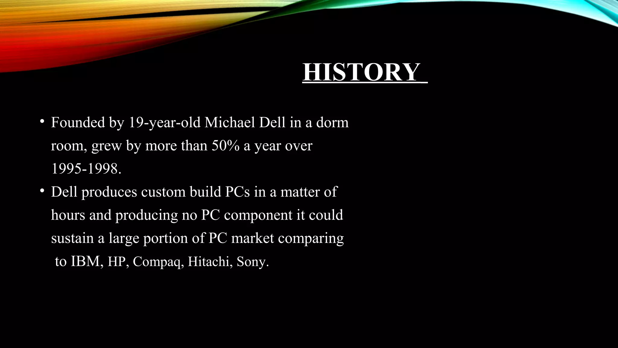 HISTORY
• Founded by 19-year-old Michael Dell in a dorm
room, grew by more than 50% a year over
1995-1998.
• Dell produces custom build PCs in a matter of
hours and producing no PC component it could
sustain a large portion of PC market comparing
to IBM, HP, Compaq, Hitachi, Sony.
 