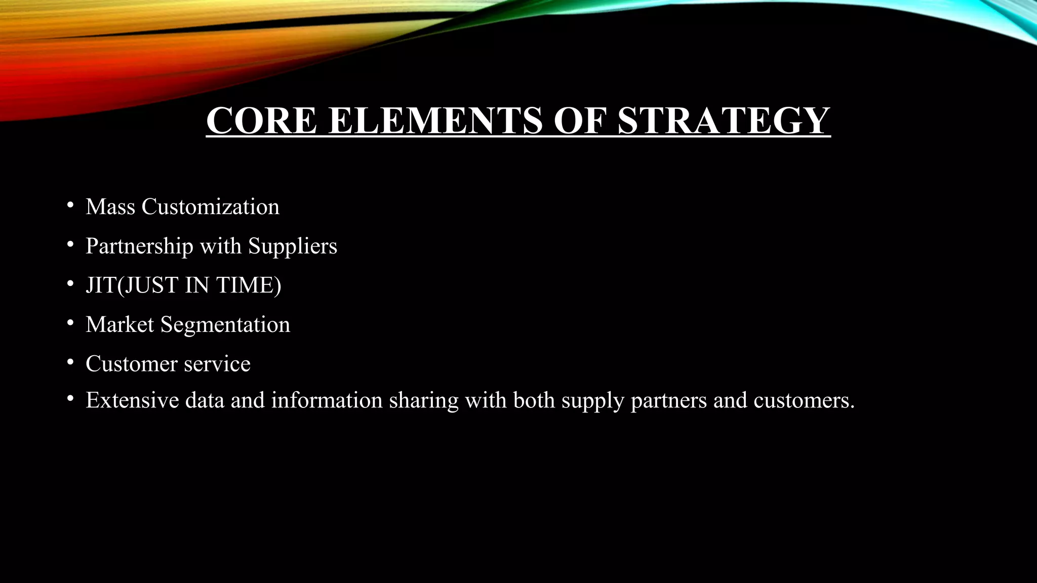 CORE ELEMENTS OF STRATEGY
• Mass Customization
• Partnership with Suppliers
• JIT(JUST IN TIME)
• Market Segmentation
• Customer service
• Extensive data and information sharing with both supply partners and customers.
 