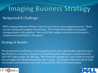 Imaging Business Strategy Background & Challenge: Dell’s ImagingBusiness(Printers, Ink & Toner) was at a clear stagnation point.  Share was decreasing and margins were eroding.  The Product Road Map had no game-changing items in the pipeline.  How could Dell realign its products and people to compete more profitably in this space?  Strategy & Results: We proposed that Dell focus on the expanding ink & toner aftermarket and focus more specifically on a recycled, inexpensive and green product offering to compete directly with HP’s high margin OE offerings.  We submitted a design for a new brand of recycled ink cartridges that played directly into this strategy.  The product (NextLife Ink by Dell) was funded and produced and is now being sold by Dell in the retail market. 