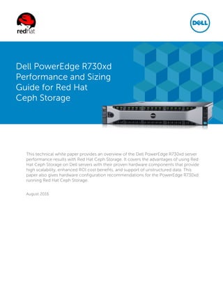 This technical white paper provides an overview of the Dell PowerEdge R730xd server
performance results with Red Hat Ceph Storage. It covers the advantages of using Red
Hat Ceph Storage on Dell servers with their proven hardware components that provide
high scalability, enhanced ROI cost benefits, and support of unstructured data. This
paper also gives hardware configuration recommendations for the PowerEdge R730xd
running Red Hat Ceph Storage.
August 2016
Dell PowerEdge R730xd
Performance and Sizing
Guide for Red Hat
Ceph Storage
 