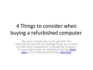 4 Things to consider when
buying a refurbished computer.
        My name is David and I work with Dell. This
  presentation will walk you through things you need to
   consider when shopping for a refurbished computer.
    For more information on refurbished laptops check
        here or for a refurbished desktop click here.
 