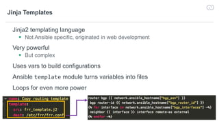 14
Jinja Templates
Jinja2 templating language
§ Not Ansible specific, originated in web development
Very powerful
§ But complex
Uses vars to build configurations
Ansible template module turns variables into files
Loops for even more power
 
