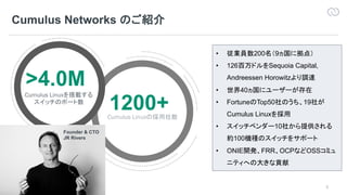 3
Cumulus Networks
Cumulus Networks Confidential
>4.0M
Cumulus Linux
1200+Cumulus Linux
• 200 9
• 126 Sequoia Capital,
Andreessen Horowitz
• 40
• Fortune Top50 19
Cumulus Linux
• 10
100
• ONIE FRR OCP OSS
Founder & CTO
JR Rivers
 