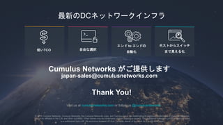 35
to
TCO
DC
Cumulus Networks
japan-sales@cumulusnetworks.com
Thank You!
Visit us at cumulusnetworks.com or follow us @cumulusnetworks
© 2018 Cumulus Networks. Cumulus Networks, the Cumulus Networks Logo, and Cumulus Linux are trademarks or registered trademarks of Cumulus Networks,
Inc. or its affiliates in the U.S. and other countries. Other names may be trademarks of their respective owners. The registered trademark Linux® is used pursuant
to a sublicense from LMI, the exclusive licensee of Linus Torvalds, owner of the mark on a world-wide basis.
 
