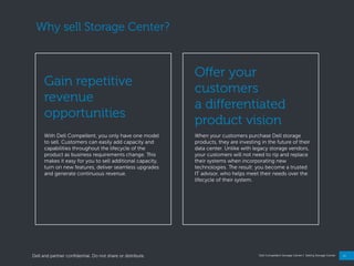 11
Dell Compellent Storage Center | Selling Storage Center
Why sell Storage Center?
With Dell Compellent, you only have one model
to sell. Customers can easily add capacity and
capabilities throughout the lifecycle of the
product as business requirements change. This
makes it easy for you to sell additional capacity,
turn on new features, deliver seamless upgrades
and generate continuous revenue.
Gain repetitive
revenue
opportunities
When your customers purchase Dell storage
products, they are investing in the future of their
data center. Unlike with legacy storage vendors,
your customers will not need to rip and replace
their systems when incorporating new
technologies. The result: you become a trusted
IT advisor, who helps meet their needs over the
lifecycle of their system.
Offer your
customers
a differentiated
product vision
Dell and partner confidential. Do not share or distribute.
 