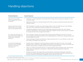 17
Dell Compellent Storage Center | Selling Storage Center
Handling objections
Potential Objection Counter Response
How can I be sure that a
forklift upgrade will never be
necessary?
• Customers can take advantage of automated tiered storage without requiring an upgrade to a new
controller model
• Adding functionality to an existing Storage Center SAN is as easy as activating that particular built-in
software module
Everyone says their solution
saves money. Can you back
up your cost savings claims?
• Dell Compellent can reduce your total storage software costs up to 96% and your total hardware
costs up to 44% compared to traditional storage over a 10 year period*
• Compellent installations tended to have a 96% longer productive life span than other storage
solutions. Organizations in the study were replacing Compellent solutions every 6.9 years compared
to 3.5 years for their other storage environments.*
Do I really need that high of a
level of granularity? What‖s the
benefit over competitive
solutions?
• Dell Compellent manages and migrates data as highly granular 2MB blocks and then moves just
the small pages that include those blocks to the appropriate tier or RAID level, creating a finely tuned
tiered storage environment
• Using small pages increases the efficiency of data movement since it is more efficient to read, write
and migrate small pages than larger ones
It sounds like management
and set up can be complex
and time-consuming.
How easy is it?
• Storage Center is designed to help administrators manage more data in less time. This is largely
because of built-in efficiency and intelligent automation. It also features an intuitive, point-and-click
interface that provides a complete view of the entire storage environment.
• There is no need for specialized skill sets or ongoing systems training. Wizards guide users through
system setup and application configuration, making even advanced operations simple and
straightforward.
• Storage consumption and usage trends are automatically monitored and displayed, eliminating
the need for manual capacity planning. Storage Center even generates executive summaries, cost-
savings calculations and utilization chargeback reports with just a few clicks.
*Source: Based on 2013 Dell internal TCO tool analysis
*Source: 2012 Dell-sponsored IDC whitepaper, The Business Value of Dell EqualLogic and Compellent Primary Storage Solutions (External use requires permission from IDC)
Dell and partner confidential. Do not share or distribute.
 