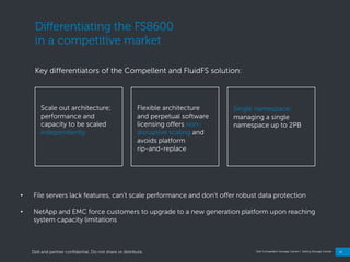18
Dell Compellent Storage Center | Selling Storage Center
Differentiating the FS8600
in a competitive market
Key differentiators of the Compellent and FluidFS solution:
Flexible architecture
and perpetual software
licensing offers non-
disruptive scaling and
avoids platform
rip-and-replace
Scale out architecture;
performance and
capacity to be scaled
independently
Single namespace;
managing a single
namespace up to 2PB
• File servers lack features, can‖t scale performance and don‖t offer robust data protection
• NetApp and EMC force customers to upgrade to a new generation platform upon reaching
system capacity limitations
Dell and partner confidential. Do not share or distribute.
 