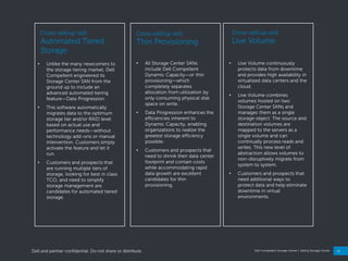 24
Dell Compellent Storage Center | Selling Storage Center
Cross-sell/up-sell:
Thin Provisioning
• All Storage Center SANs
include Dell Compellent
Dynamic Capacity—or thin
provisioning—which
completely separates
allocation from utilization by
only consuming physical disk
space on write.
• Data Progression enhances the
efficiencies inherent to
Dynamic Capacity, enabling
organizations to realize the
greatest storage efficiency
possible.
• Customers and prospects that
need to shrink their data center
footprint and contain costs
while accommodating rapid
data growth are excellent
candidates for thin
provisioning.
Cross-sell/up-sell:
Automated Tiered
Storage
• Unlike the many newcomers to
the storage tiering market, Dell
Compellent engineered its
Storage Center SAN from the
ground up to include an
advanced automated tiering
feature—Data Progression.
• This software automatically
migrates data to the optimum
storage tier and/or RAID level
based on actual use and
performance needs—without
technology add-ons or manual
intervention. Customers simply
activate the feature and let it
run.
• Customers and prospects that
are running multiple tiers of
storage, looking for best in class
TCO, and need to simplify
storage management are
candidates for automated tiered
storage.
Cross-sell/up-sell:
Live Volume
• Live Volume continuously
protects data from downtime
and provides high availability in
virtualized data centers and the
cloud.
• Live Volume combines
volumes hosted on two
Storage Center SANs and
manages them as a single
storage object. The source and
destination volumes are
mapped to the servers as a
single volume and can
continually process reads and
writes. This new level of
abstraction allows volumes to
non-disruptively migrate from
system to system.
• Customers and prospects that
need additional ways to
protect data and help eliminate
downtime in virtual
environments.
Dell and partner confidential. Do not share or distribute.
 