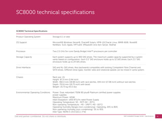 26
Dell Compellent Storage Center | Specifications
SC8000 technical specifications
SC8000 Technical Specifications
Product Operating System Storage 6.1 or later
OS Support Microsoft® Windows Server®, Oracle® Solaris, HP®-UX,Oracle Linux, IBM® AIX®, Novell®
NetWare, SLES, Apple, HPTru64, VMware® Citrix Xen-Server, RedHat
Processor Two 2.5 GHz Six-core (Sandy Bridge) Intel™ processors per controller
Storage Capacity Each system supports up to 960 SAS drives. The maximum usable capacity supported by a system
varies based on configuration. Each 3.5" SAS enclosure holds up to 12 SAS drives. Each 2.5" SAS
enclosure holds up to 24 SAS drives.
Drive Interfaces SAS and NL-SAS drives. Also backwards compatible with existing Compellent Fibre Channel and
SATA drives. Different drive types, transfer rates and rotational speeds can be mixed in same system.
Chassis Rack size: 2U
Height: 87.3 mm (3.44 inch)
Width: 482.4 mm (18.98 inch) with rack latches; 444 mm (17.08 inch) without rack latches
Depth: 755.8 mm (29.75 inch) with bezel
Weight: 19.73 kg (43.5 lbs)
Environmental Operating Conditions Power: Dual, redundant 750W 80 plus® Platinum certified power supplies
power supplies
Maximum Power: 425W
Heat Dissipation: 1450 BTU/hr rated Power Supply
Operating Temperature: 50 - 95°F (10 - 35°C)
Non-operating Temperature: -40 - 149°F (-40 - 65°C)
Operating Humidity Ranges (non-condensing): Operating, 20% to 80%
Non-operating Humidity (non-condensing): 5% to 95%
Inlet Type: NEMA 5-15/CS22.2, n°42
Dell and partner confidential. Do not share or distribute.
 