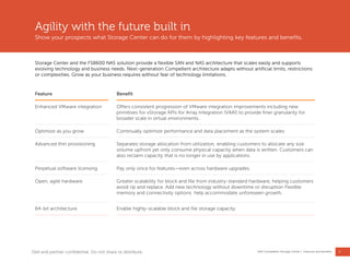 5
Dell Compellent Storage Center | Features and benefits
Agility with the future built in
Show your prospects what Storage Center can do for them by highlighting key features and benefits.
Storage Center and the FS8600 NAS solution provide a flexible SAN and NAS architecture that scales easily and supports
evolving technology and business needs. Next-generation Compellent architecture adapts without artificial limits, restrictions
or complexities. Grow as your business requires without fear of technology limitations.
Feature Benefit
Enhanced VMware integration Offers consistent progression of VMware integration improvements including new
primitives for vStorage APIs for Array Integration (VAAI) to provide finer granularity for
broader scale in virtual environments.
Optimize as you grow Continually optimize performance and data placement as the system scales.
Advanced thin provisioning Separates storage allocation from utilization, enabling customers to allocate any size
volume upfront yet only consume physical capacity when data is written. Customers can
also reclaim capacity that is no longer in use by applications.
Perpetual software licensing Pay only once for features—even across hardware upgrades.
Open, agile hardware Greater scalability for block and file from industry-standard hardware, helping customers
avoid rip and replace. Add new technology without downtime or disruption Flexible
memory and connectivity options help accommodate unforeseen growth.
64-bit architecture Enable highly-scalable block and file storage capacity.
Dell and partner confidential. Do not share or distribute.
 