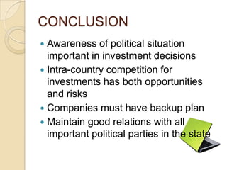 CONCLUSION
 Awareness of political situation
  important in investment decisions
 Intra-country competition for
  investments has both opportunities
  and risks
 Companies must have backup plan
 Maintain good relations with all
  important political parties in the state
 