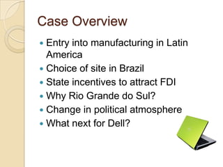 Case Overview
 Entry into manufacturing in Latin
  America
 Choice of site in Brazil
 State incentives to attract FDI
 Why Rio Grande do Sul?
 Change in political atmosphere
 What next for Dell?
 