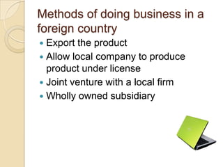Methods of doing business in a
foreign country
 Export the product
 Allow local company to produce
  product under license
 Joint venture with a local firm
 Wholly owned subsidiary
 