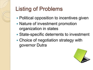 Listing of Problems
 Political opposition to incentives given
 Nature of investment promotion
  organization in states
 State-specific deterrents to investment
 Choice of negotiation strategy with
  governor Dutra
 