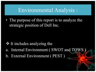 Environmental Analysis :
• The purpose of this report is to analyze the
strategic position of Dell Inc.
 It includes analyzing the
a. Internal Environment ( SWOT and TOWS )
b. External Environment ( PEST )
11
 