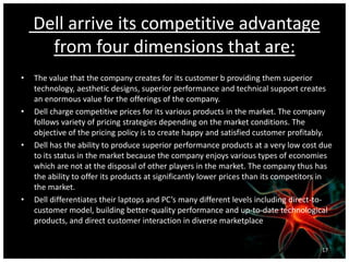 Dell arrive its competitive advantage
from four dimensions that are:
• The value that the company creates for its customer b providing them superior
technology, aesthetic designs, superior performance and technical support creates
an enormous value for the offerings of the company.
• Dell charge competitive prices for its various products in the market. The company
follows variety of pricing strategies depending on the market conditions. The
objective of the pricing policy is to create happy and satisfied customer profitably.
• Dell has the ability to produce superior performance products at a very low cost due
to its status in the market because the company enjoys various types of economies
which are not at the disposal of other players in the market. The company thus has
the ability to offer its products at significantly lower prices than its competitors in
the market.
• Dell differentiates their laptops and PC’s many different levels including direct-to-
customer model, building better-quality performance and up-to-date technological
products, and direct customer interaction in diverse marketplace
17
 