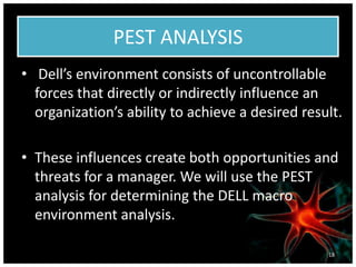 PEST ANALYSIS
• Dell’s environment consists of uncontrollable
forces that directly or indirectly influence an
organization’s ability to achieve a desired result.
• These influences create both opportunities and
threats for a manager. We will use the PEST
analysis for determining the DELL macro
environment analysis.
18
 