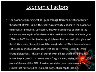Economic Factors:
• The economic environment has gone through tremendous changes after
the advent of 9/11. In fact the event has completely changed the economic
conditions of the world. Companies that were considered as giant in the
market are now myths of the history. The condition stabilize relative in year
2006 and 2007 but after insolvency of Lehman Brothers and other giants of
the US the economic condition all the world suffered. The interest rates are
not stable due to huge fluctuation that arises from the instability in the
financial situations. Inflation all over the world has surged to all time high.
Due to huge expenditure on war terror fought in Iraq, Afghanistan and other
parts of the world the GDP of various countries have shown a very low
growth that have resulted in almost stagnant per capita income. 20
 