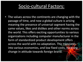 Socio-cultural Factors:
• The values across the continents are changing with the
passage of time, and now a global culture is arising
meaning the presence of universal segment having the
same values, likes and dislikes and other norms across
the world. This offers exciting opportunities to various
organizations including computer manufacturer in the
form of standardized product development offers
across the world with no adaptation. This translates
into various economies, and low fixed costs, meaning
change in attitude towards foreign brand.
21
 