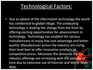 Technological Factors:
• Due to advent of the information technology the world
has condensed to global village. The computing
technology is leading the change from the front by
offering exciting opportunities for advancement in
technology. Technology has enabled the various
manufacturers to enjoy low cost advantage and better
quality. Manufacturer across the industry are trying
their level best to offer innovative products at
competitive prices. Moreover the demands for the
industry offerings are increasing with the passage of
time due to extensive use of Internet and World Wide
Web. 22
 
