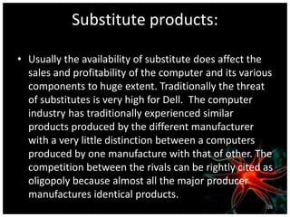 Substitute products:
• Usually the availability of substitute does affect the
sales and profitability of the computer and its various
components to huge extent. Traditionally the threat
of substitutes is very high for Dell. The computer
industry has traditionally experienced similar
products produced by the different manufacturer
with a very little distinction between a computers
produced by one manufacture with that of other. The
competition between the rivals can be rightly cited as
oligopoly because almost all the major producer
manufactures identical products.
26
 