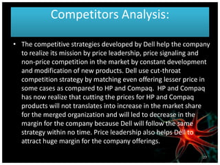Competitors Analysis:
• The competitive strategies developed by Dell help the company
to realize its mission by price leadership, price signaling and
non-price competition in the market by constant development
and modification of new products. Dell use cut-throat
competition strategy by matching even offering lesser price in
some cases as compared to HP and Compaq. HP and Compaq
has now realize that cutting the prices for HP and Compaq
products will not translates into increase in the market share
for the merged organization and will led to decrease in the
margin for the company because Dell will follow the same
strategy within no time. Price leadership also helps Dell to
attract huge margin for the company offerings.
27
 