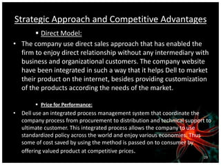 Strategic Approach and Competitive Advantages
 Direct Model:
• The company use direct sales approach that has enabled the
firm to enjoy direct relationship without any intermediary with
business and organizational customers. The company website
have been integrated in such a way that it helps Dell to market
their product on the internet, besides providing customization
of the products according the needs of the market.
 Price for Performance:
• Dell use an integrated process management system that coordinate the
company process from procurement to distribution and technical support to
ultimate customer. This integrated process allows the company to use
standardized policy across the world and enjoy various economies. Thus
some of cost saved by using the method is passed on to consumer by
offering valued product at competitive prices.
29
 