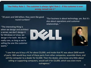 "Our Policy: Rule 1 - The customer is always right! Rule 2 - If the customer is ever
wrong, reread rule 1.“
“20 years and $40 billion; they seem like good
round numbers”
”I saw that you'd buy a PC for about $3,000, and inside that PC was about $600 worth
of parts. IBM would buy most of these parts from other companies, assemble them, and
sell the computer to a dealer for $2,000. Then the dealer, who knew very little about
selling or supporting computers, would sell it for $3,000, which was even more
outrageous.”
“The interesting thing is
when we design and architect
a server, we don't design it
for Windows or Linux, we
design it for both. We don't
really care, as long as we're
selling the one the customer
wants.”
“Our business is about technology, yes. But it's
also about operations and customer
relationships. ”
33
 