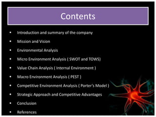 Contents
 Introduction and summary of the company
 Mission and Vision
 Environmental Analysis
 Micro Environment Analysis ( SWOT and TOWS)
 Value Chain Analysis ( Internal Environment )
 Macro Environment Analysis ( PEST )
 Competitive Environment Analysis ( Porter’s Model )
 Strategic Approach and Competitive Advantages
 Conclusion
 References 5
 
